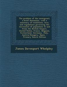 The Problem of the Immigrant, a Brief Discussion, with a Summary of Conditions, Laws, and Regulations Governing the Movement of Population to and from di James Davenport Whelpley edito da Nabu Press
