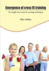 Emergence of Cross Fit Training: An Insight Into Cross Fit Training Techniques di Allan Walker edito da Createspace