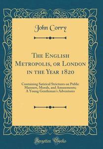 The English Metropolis, or London in the Year 1820: Containing Satirical Strictures on Public Manners, Morals, and Amusements; A Young Gentleman's Adv di John Corry edito da Forgotten Books