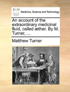 An Account Of The Extraordinary Medicinal Fluid, Called Ther. By M. Turner, di Matthew Turner edito da Gale Ecco, Print Editions