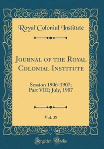 Journal of the Royal Colonial Institute, Vol. 38: Session 1906-1907; Part VIII; July, 1907 (Classic Reprint) di Royal Colonial Institute edito da Forgotten Books