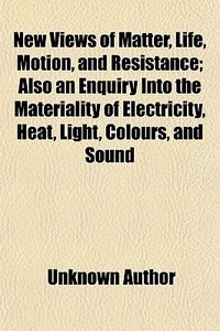 New Views Of Matter, Life, Motion, And Resistance; Also An Enquiry Into The Materiality Of Electricity, Heat, Light, Colours, And Sound di Unknown Author, Joseph Hands edito da General Books Llc