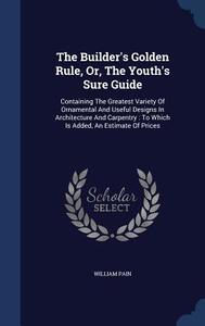 The Builder's Golden Rule, Or, The Youth's Sure Guide di William Pain edito da Sagwan Press