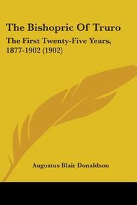 The Bishopric of Truro: The First Twenty-Five Years, 1877-1902 (1902) di Augustus Blair Donaldson edito da Kessinger Publishing