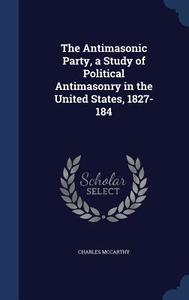 The Antimasonic Party, A Study Of Political Antimasonry In The United States, 1827-184 di Charles McCarthy edito da Sagwan Press