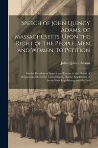 Speech of John Quincy Adams, of Massachusetts, Upon the Right of the People, Men and Women, to Petition; On the Freedom of Speech and Debate in the Ho di John Quincy Adams edito da LEGARE STREET PR