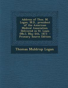 Address of Thos. M. Logan, M.D., President of the American Medical Association. Delivered in St. Louis (Mo.), May 6th, 1873 di Thomas Muldrup Logan edito da Nabu Press
