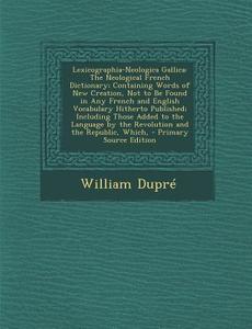 Lexicographia-Neologica Gallica: The Neological French Dictionary; Containing Words of New Creation, Not to Be Found in Any French and English Vocabul di William Dupre edito da Nabu Press