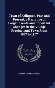 Town Of Arlington, Past And Present; A Narrative Of Larger Events And Important Changes In The Village Precinct And Town From 1637 To 1907 di Charles Symmes Parker edito da Sagwan Press
