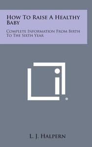 How to Raise a Healthy Baby: Complete Information from Birth to the Sixth Year di L. J. Halpern edito da Literary Licensing, LLC