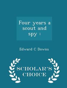 Four Years A Scout And Spy di Edward C Downs edito da Scholar's Choice