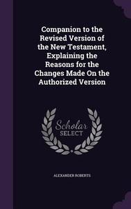 Companion To The Revised Version Of The New Testament, Explaining The Reasons For The Changes Made On The Authorized Version di Reverend Alexander Roberts edito da Palala Press
