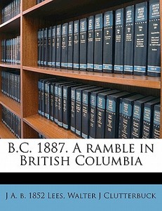 B.c. 1887. A Ramble In British Columbia di J. A. B. 1852 Lees, Walter J. Clutterbuck edito da Nabu Press