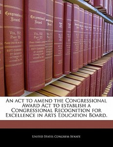An Act To Amend The Congressional Award Act To Establish A Congressional Recognition For Excellence In Arts Education Board. edito da Bibliogov