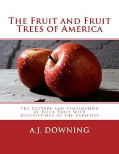 The Fruit and Fruit Trees of America: The Culture and Propagation of Fruit Trees with Descriptions of the Varieties di A. J. Downing edito da Createspace Independent Publishing Platform