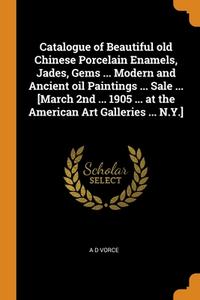 Catalogue Of Beautiful Old Chinese Porcelain Enamels, Jades, Gems ... Modern And Ancient Oil Paintings ... Sale ... [march 2nd ... 1905 ... At The Ame di Vorce A D Vorce edito da Franklin Classics