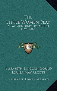 The Little Women Play: A Two-Act, Forty-Five Minute Play (1900) di Elizabeth Lincoln Gould, Louisa May Alcott edito da Kessinger Publishing
