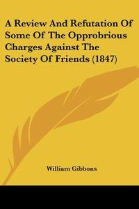 A Review And Refutation Of Some Of The Opprobrious Charges Against The Society Of Friends (1847) di William Gibbons edito da Kessinger Publishing Co