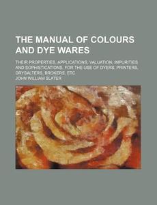 The Manual Of Colours And Dye Wares; Their Properties, Applications, Valuation, Impurities And Sophistications. For The Use Of Dyers, Printers di John William Slater edito da General Books Llc