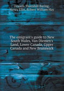The Emigrant's Guide To New South Wales, Van Diemen's Land, Lower Canada, Upper Canada And New Brunswick di Francis Thornhill Baring, Henry Ellis, Robert William Hay edito da Book On Demand Ltd.