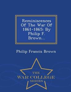 Reminiscences Of The War Of 1861-1865 di Philip Francis Brown edito da War College Series