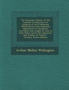 The Economic Theory of the Location of Railways: An Analysis of the Conditions Which Govern the Judicious Adjustment of Gradients, Curvature and Lengt di Arthur Mellen Wellington edito da Nabu Press