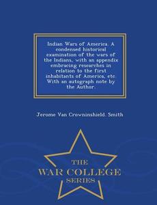Indian Wars of America. a Condensed Historical Examination of the Wars of the Indians, with an Appendix Embracing Resear di Jerome Van Crowninshield Smith edito da WAR COLLEGE SERIES