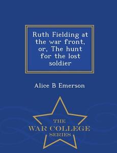 Ruth Fielding At The War Front, Or, The Hunt For The Lost Soldier - War College Series di Alice B Emerson edito da War College Series