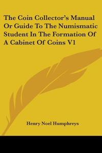 The Coin Collector's Manual Or Guide To The Numismatic Student In The Formation Of A Cabinet Of Coins V1 di Henry Noel Humphreys edito da Kessinger Publishing, Llc