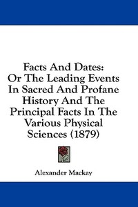 Facts and Dates: Or the Leading Events in Sacred and Profane History and the Principal Facts in the Various Physical Sciences (1879) di Alexander MacKay edito da Kessinger Publishing