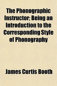 The Phonographic Instructor; Being An Introduction To The Corresponding Style Of Phonography di James Curtis Booth edito da General Books Llc