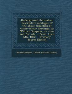Underground Jerusalem. Descriptive Catalogue of the Above Collection of Water-Colour Drawings by William Simpson, on View and for Sale ... from April di William Simpson, London Pall Mall Gallery edito da Nabu Press