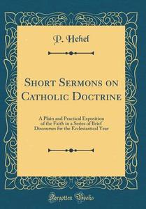 Short Sermons on Catholic Doctrine: A Plain and Practical Exposition of the Faith in a Series of Brief Discourses for the Ecclesiastical Year (Classic di P. Hehel edito da Forgotten Books