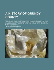 A History of Grundy County; Treaty of Its Transformation from the Heart of the Wilderness of Yesterday to the Heart of the Mighty Nation of Today di James Everett Ford edito da Rarebooksclub.com