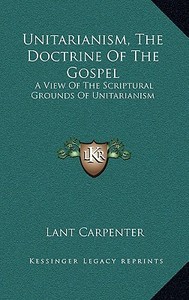 Unitarianism, the Doctrine of the Gospel: A View of the Scriptural Grounds of Unitarianism di Lant Carpenter edito da Kessinger Publishing