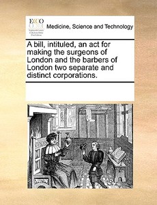 A Bill, Intituled, An Act For Making The Surgeons Of London And The Barbers Of London Two Separate And Distinct Corporations. di Multiple Contributors edito da Gale Ecco, Print Editions