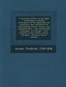 A   Practical Treatise on Gas-Light: Exhibiting a Summary Description of the Apparatus and Machinery Best Calculated for Illuminating Streets, Houses, di Fredrick Accum edito da Nabu Press