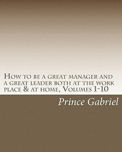 How to Be a Great Manager and a Great Leader Both at the Work Place & at Home, Volumes 1-10: How to Be a Great Leader di Prince Gabriel edito da Createspace