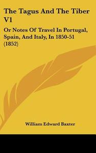 The Tagus and the Tiber V1: Or Notes of Travel in Portugal, Spain, and Italy, in 1850-51 (1852) di William Edward Baxter edito da Kessinger Publishing