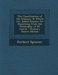 The Classification of the Sciences: To Which Are Added Reasons for Dissenting from the Philosophy of M. Comte - Primary Source Edition di Herbert Spencer edito da Nabu Press