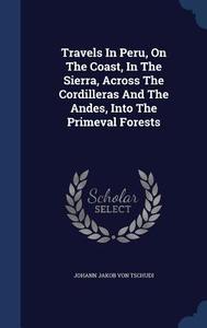 Travels In Peru, On The Coast, In The Sierra, Across The Cordilleras And The Andes, Into The Primeval Forests edito da Sagwan Press