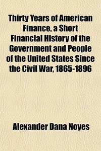 Thirty Years Of American Finance, A Short Financial History Of The Government And People Of The United States Since The Civil War, 1865-1896 di Alexander Dana Noyes edito da General Books Llc