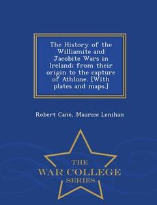 The History of the Williamite and Jacobite Wars in Ireland; From Their Origin to the Capture of Athlone. [With Plates an di Robert Cane, Maurice Lenihan edito da WAR COLLEGE SERIES