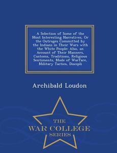 A Selection Of Some Of The Most Interesting Narratives, Or The Outrages Committed By The Indians In Their Wars With The White People di Archibald Loudon edito da War College Series