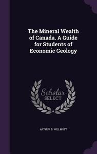 The Mineral Wealth Of Canada. A Guide For Students Of Economic Geology di Arthur B Willmott edito da Palala Press
