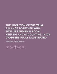 The Abolition of the Trial Balance Together with Twelve Studies in Book-Keeping and Accounting. in XIV Chapters Fully Illustrated di William Winter Thorne edito da Rarebooksclub.com