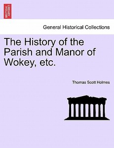 The History of the Parish and Manor of Wokey, etc. di Thomas Scott Holmes edito da British Library, Historical Print Editions