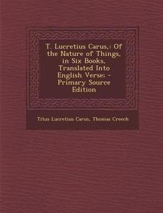 T. Lucretius Carus,: Of the Nature of Things, in Six Books, Translated Into English Verse; - Primary Source Edition di Titus Lucretius Carus, Thomas Creech edito da Nabu Press