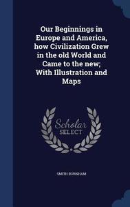 Our Beginnings In Europe And America, How Civilization Grew In The Old World And Came To The New; With Illustration And Maps di Smith Burnham edito da Sagwan Press