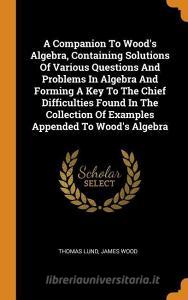 A Companion to Wood's Algebra, Containing Solutions of Various Questions and Problems in Algebra and Forming a Key to th di Thomas Lund, James Wood edito da FRANKLIN CLASSICS TRADE PR